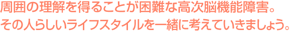 周囲の理解を得ることが困難な高次脳機能障害。一番良い支援の方法を一緒に考えていきましょう。