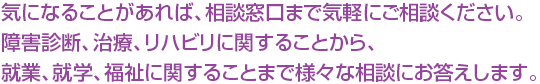 気になることがあれば、相談窓口まで気軽にご相談ください。障害診断、治療、リハビリに関することから、就業、就学、福祉に関することまで様々な相談にお答えします。